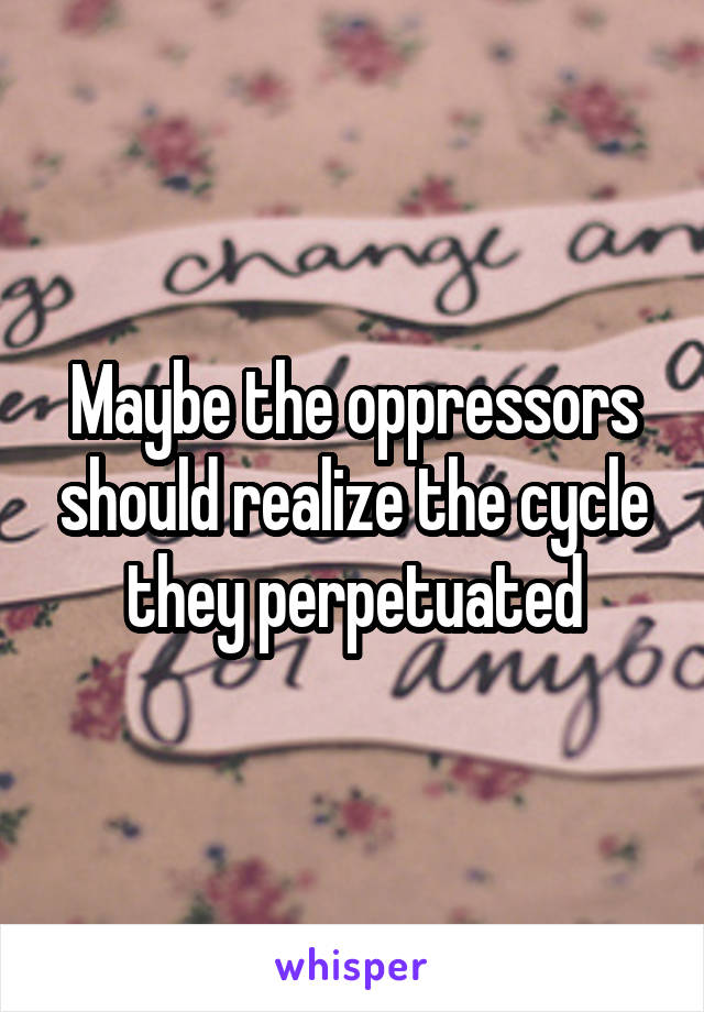 Maybe the oppressors should realize the cycle they perpetuated