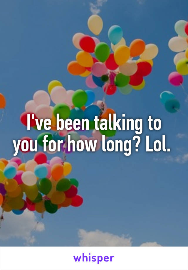 I've been talking to you for how long? Lol. 
