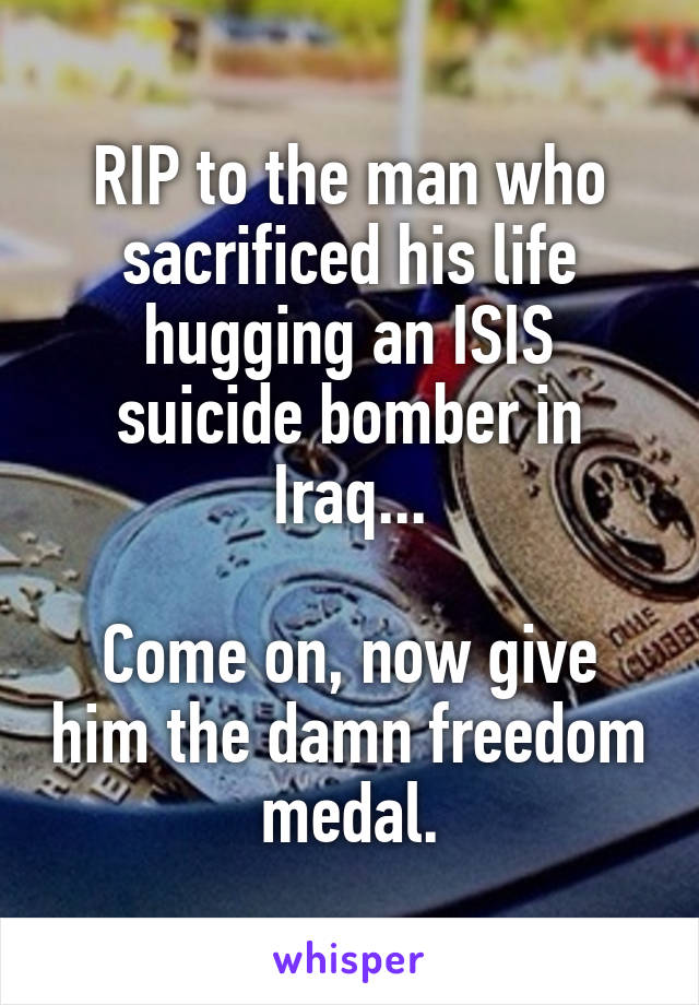 RIP to the man who sacrificed his life hugging an ISIS suicide bomber in Iraq...

Come on, now give him the damn freedom medal.