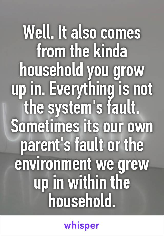 Well. It also comes from the kinda household you grow up in. Everything is not the system's fault. Sometimes its our own parent's fault or the environment we grew up in within the household.