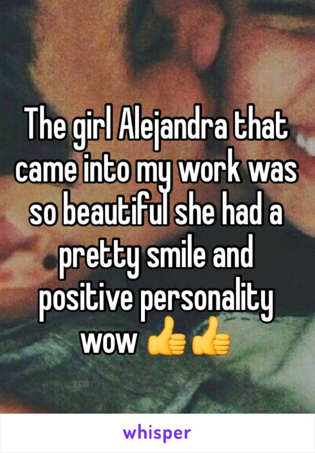 The girl Alejandra that came into my work was so beautiful she had a pretty smile and positive personality wow 👍👍