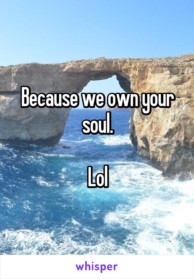 Because we own your soul.

Lol