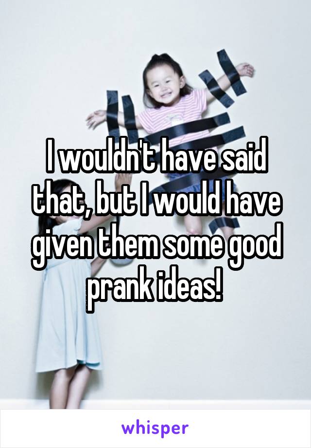 I wouldn't have said that, but I would have given them some good prank ideas! 