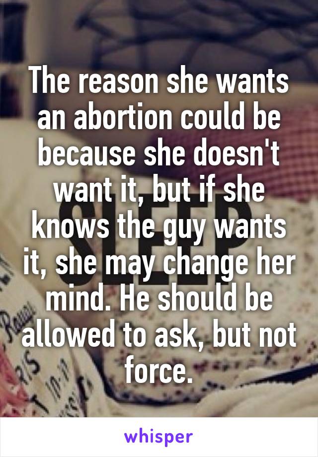 The reason she wants an abortion could be because she doesn't want it, but if she knows the guy wants it, she may change her mind. He should be allowed to ask, but not force.