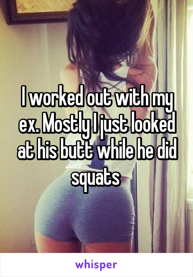 I worked out with my ex. Mostly I just looked at his butt while he did squats 