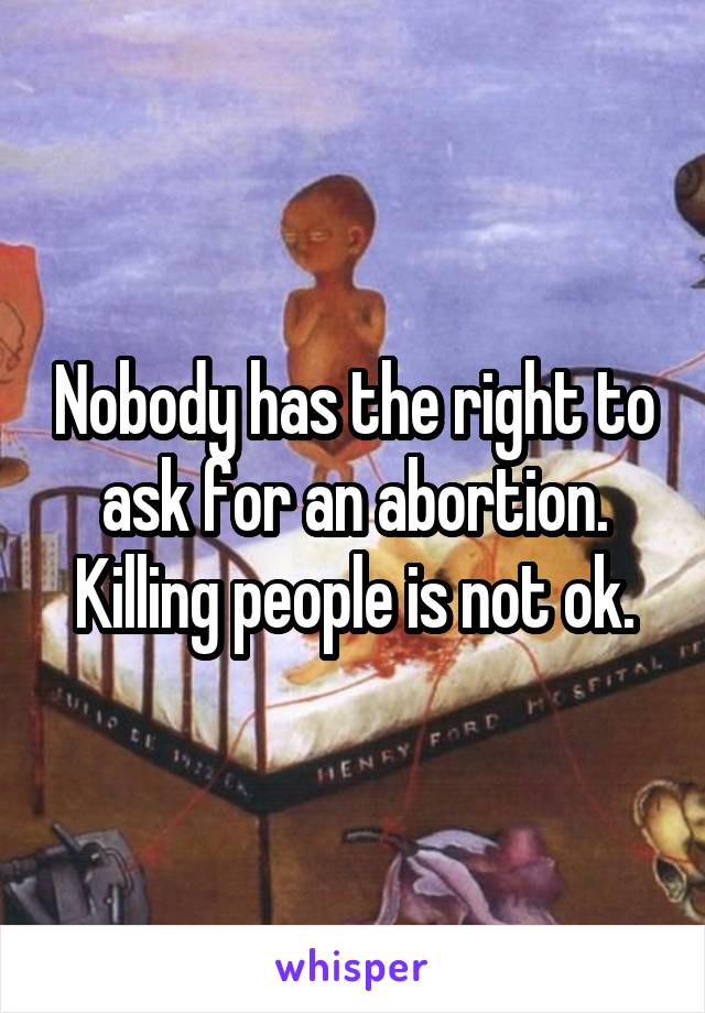 Nobody has the right to ask for an abortion.
Killing people is not ok.