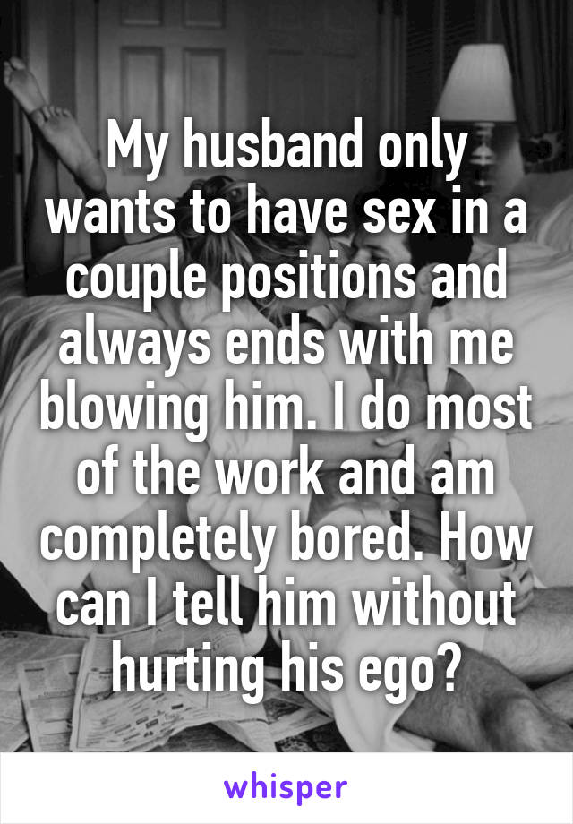 My husband only wants to have sex in a couple positions and always ends with me blowing him. I do most of the work and am completely bored. How can I tell him without hurting his ego?
