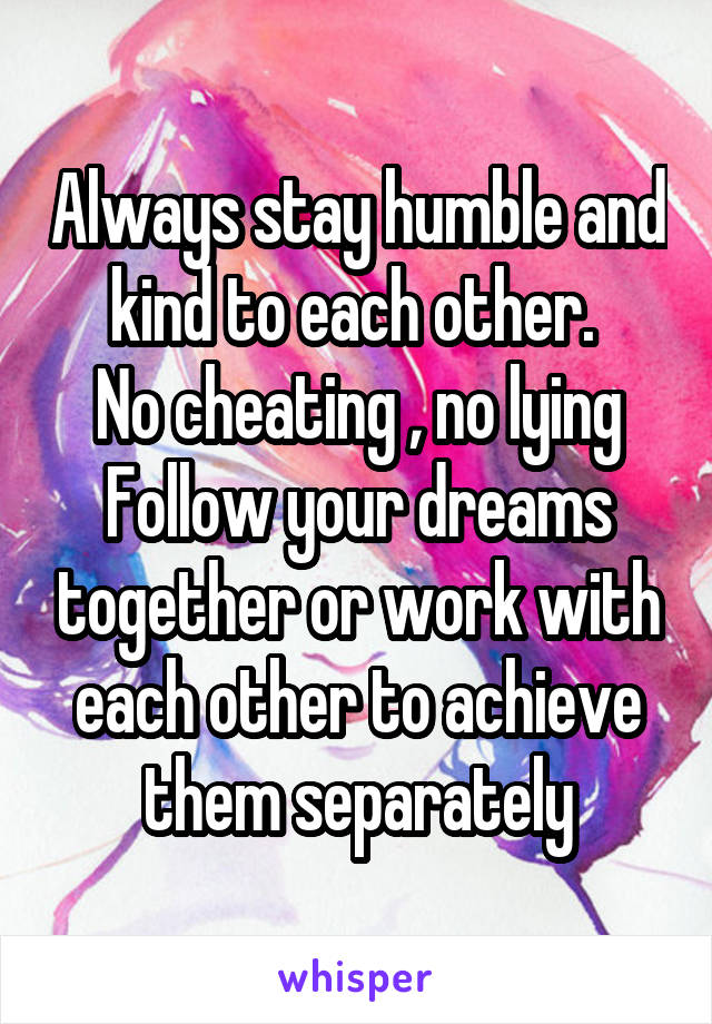 Always stay humble and kind to each other. 
No cheating , no lying
Follow your dreams together or work with each other to achieve them separately