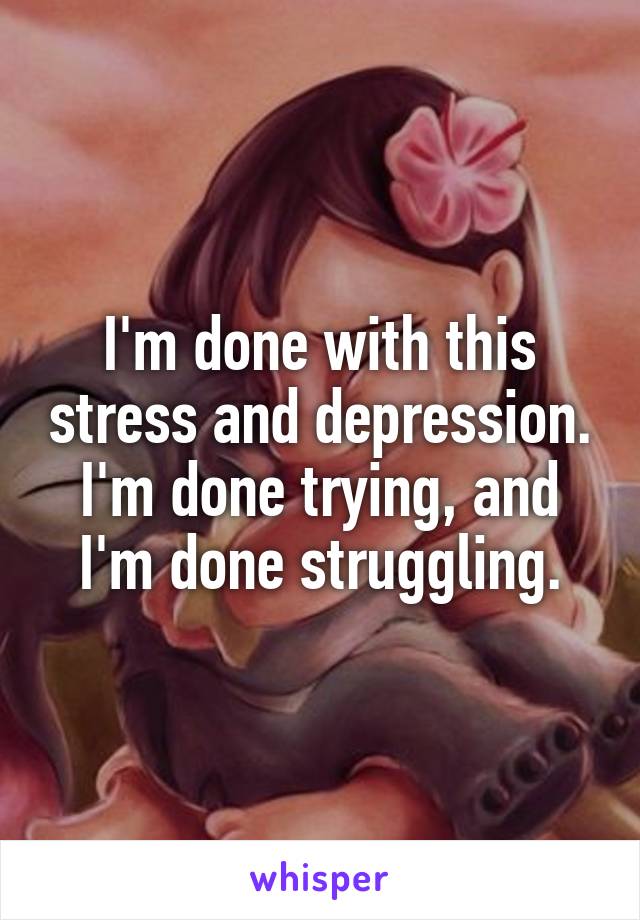 I'm done with this stress and depression.
I'm done trying, and I'm done struggling.