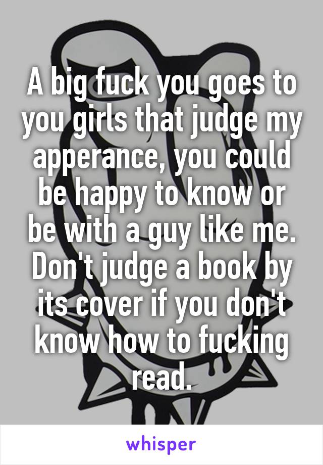 A big fuck you goes to you girls that judge my apperance, you could be happy to know or be with a guy like me. Don't judge a book by its cover if you don't know how to fucking read.