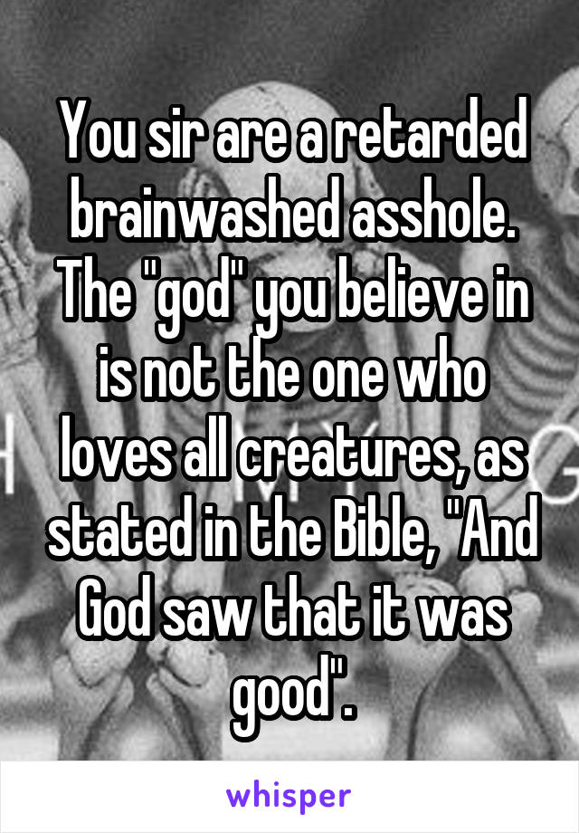 You sir are a retarded brainwashed asshole. The "god" you believe in is not the one who loves all creatures, as stated in the Bible, "And God saw that it was good".