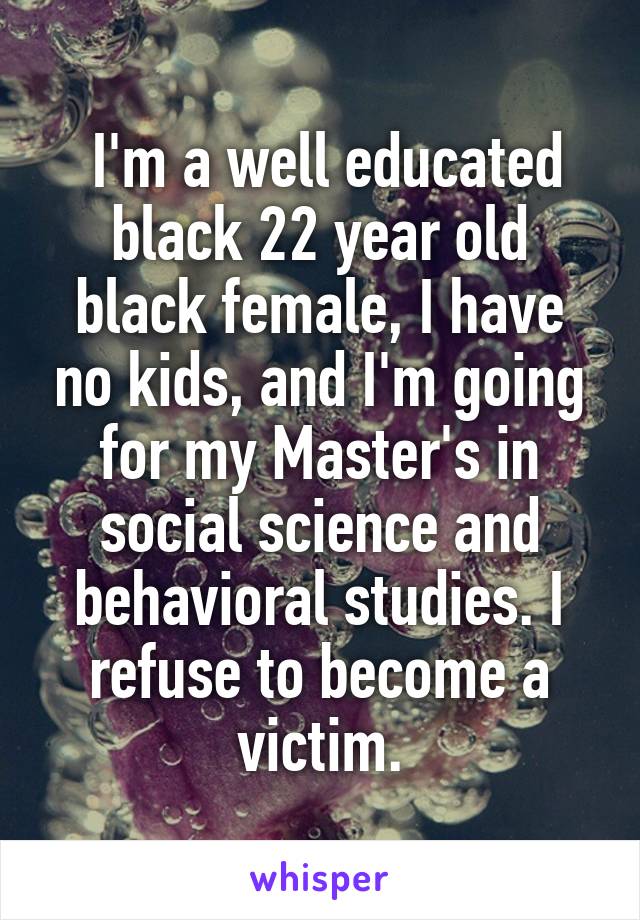  I'm a well educated black 22 year old black female, I have no kids, and I'm going for my Master's in social science and behavioral studies. I refuse to become a victim.