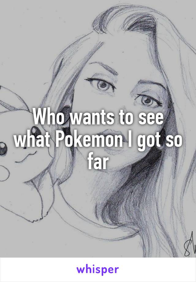 Who wants to see what Pokemon I got so far