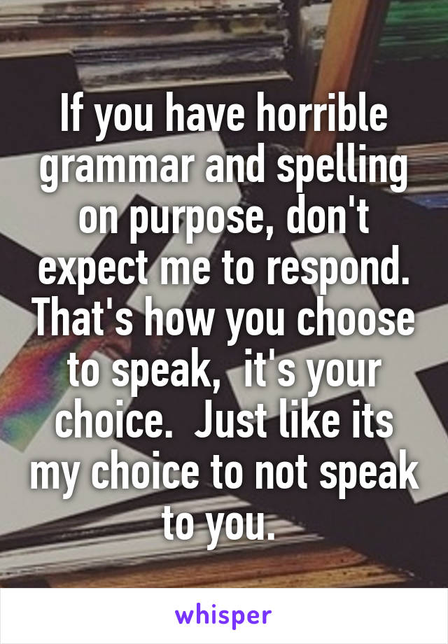If you have horrible grammar and spelling on purpose, don't expect me to respond. That's how you choose to speak,  it's your choice.  Just like its my choice to not speak to you. 