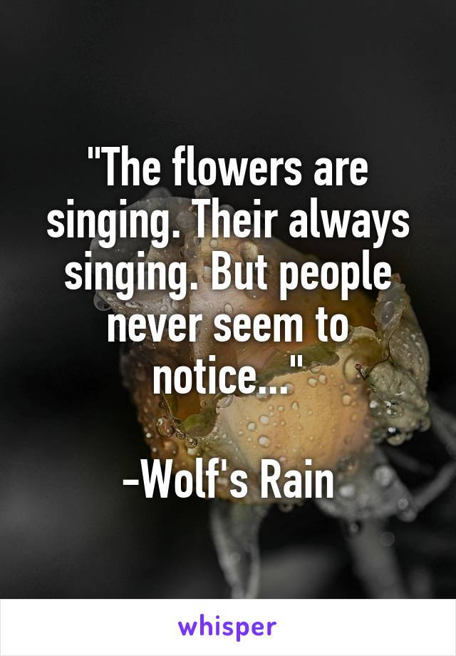 "The flowers are singing. Their always singing. But people never seem to notice..."

-Wolf's Rain