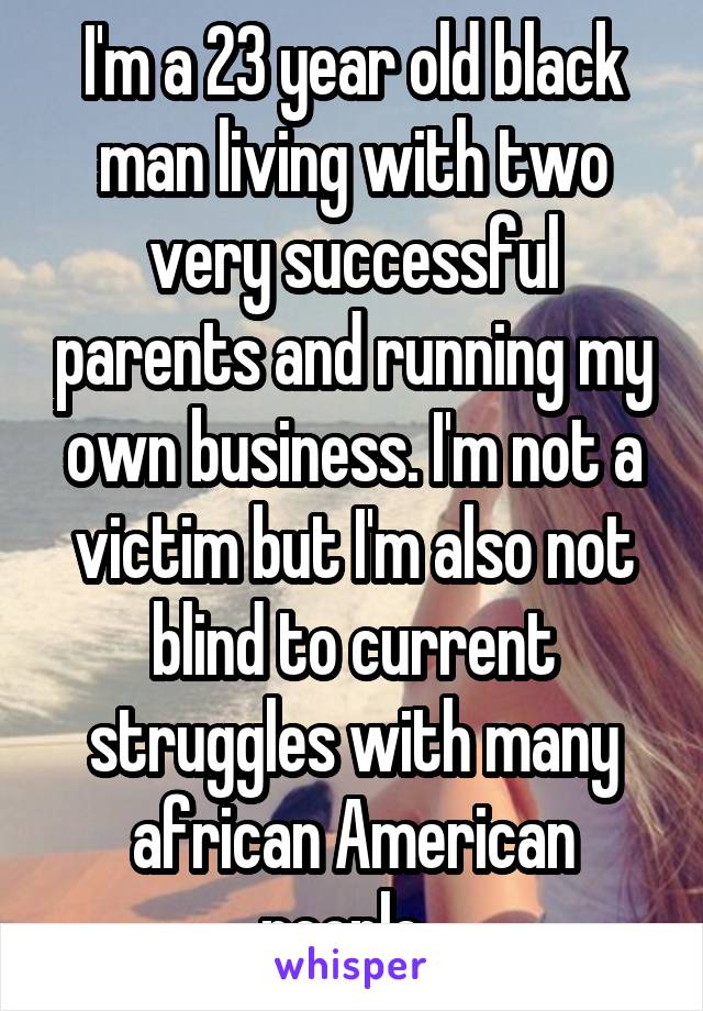 I'm a 23 year old black man living with two very successful parents and running my own business. I'm not a victim but I'm also not blind to current struggles with many african American people  