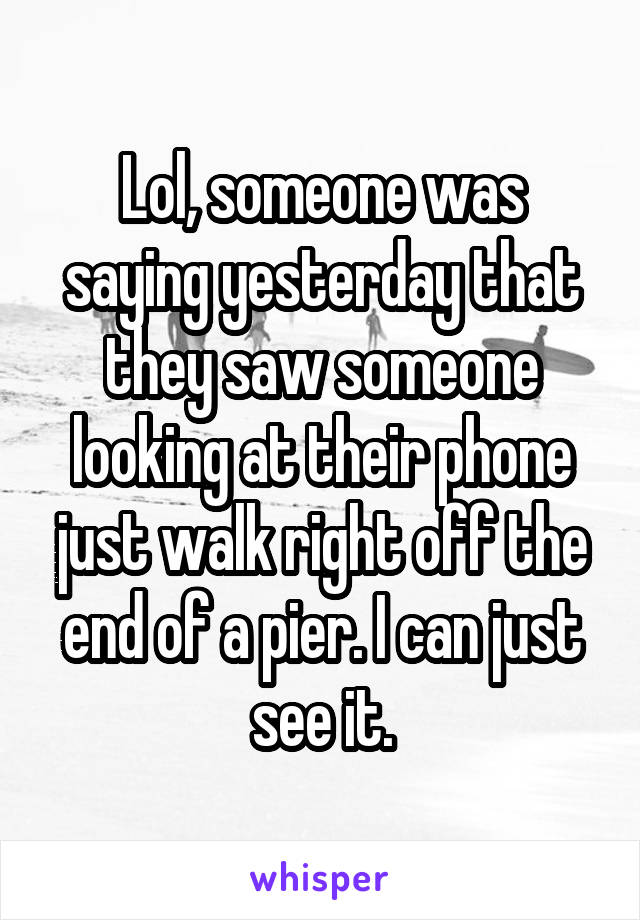 Lol, someone was saying yesterday that they saw someone looking at their phone just walk right off the end of a pier. I can just see it.
