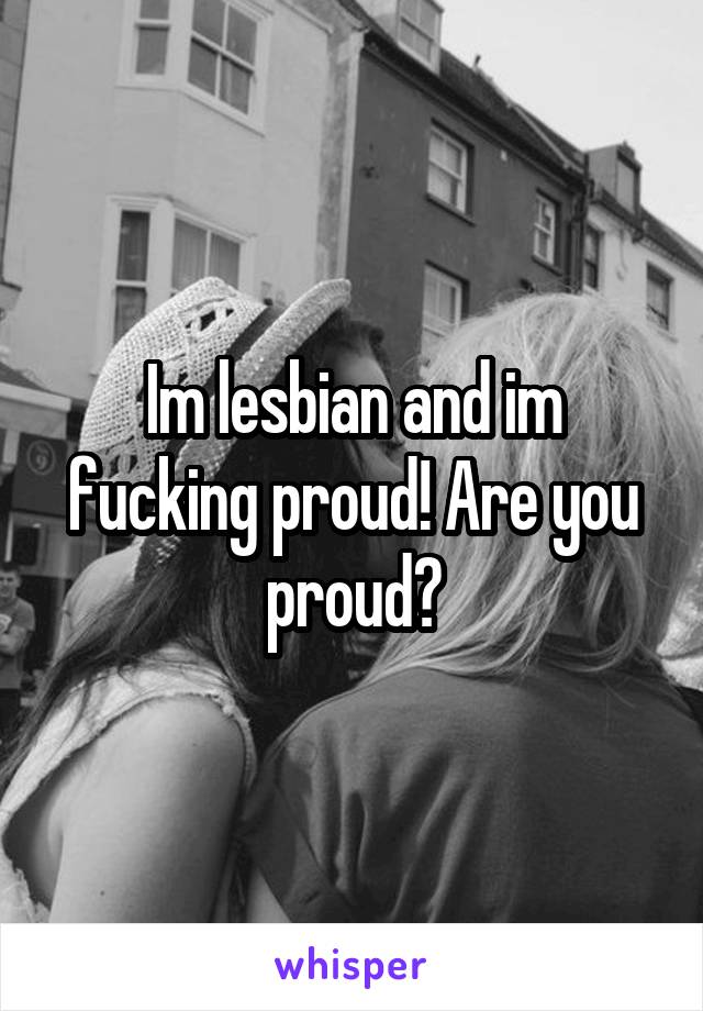 Im lesbian and im fucking proud! Are you proud?
