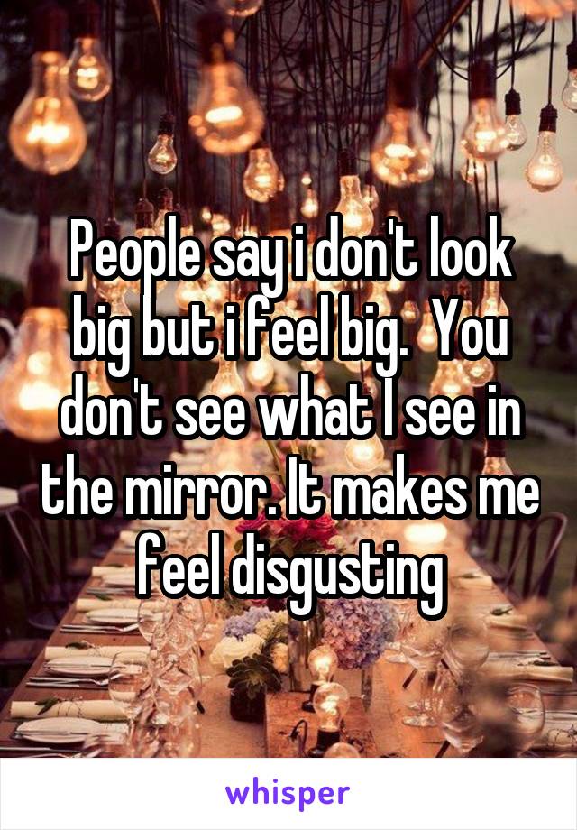 People say i don't look big but i feel big.  You don't see what I see in the mirror. It makes me feel disgusting