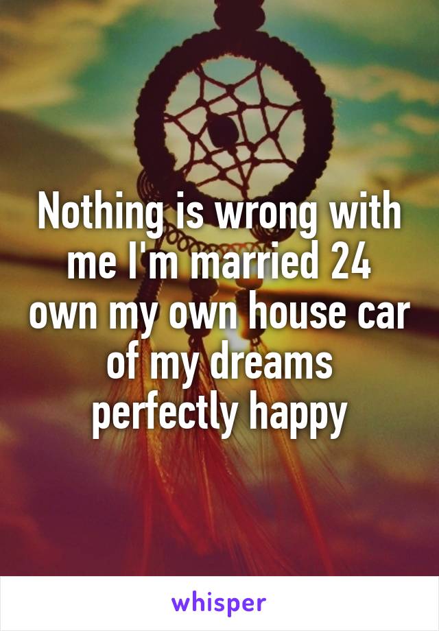 Nothing is wrong with me I'm married 24 own my own house car of my dreams perfectly happy