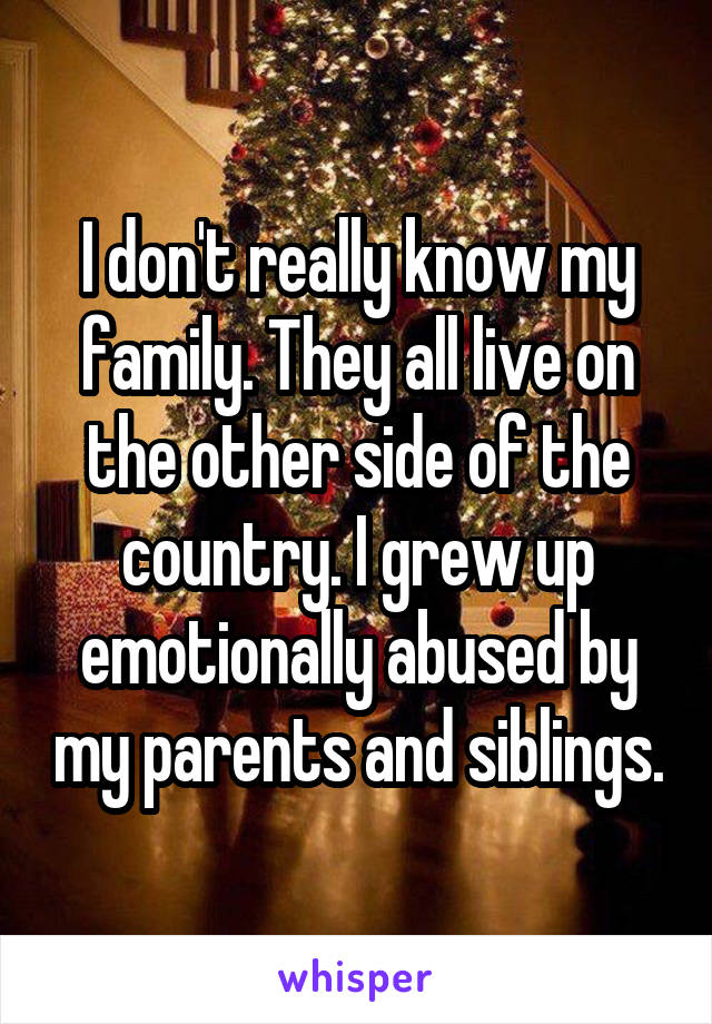 I don't really know my family. They all live on the other side of the country. I grew up emotionally abused by my parents and siblings.