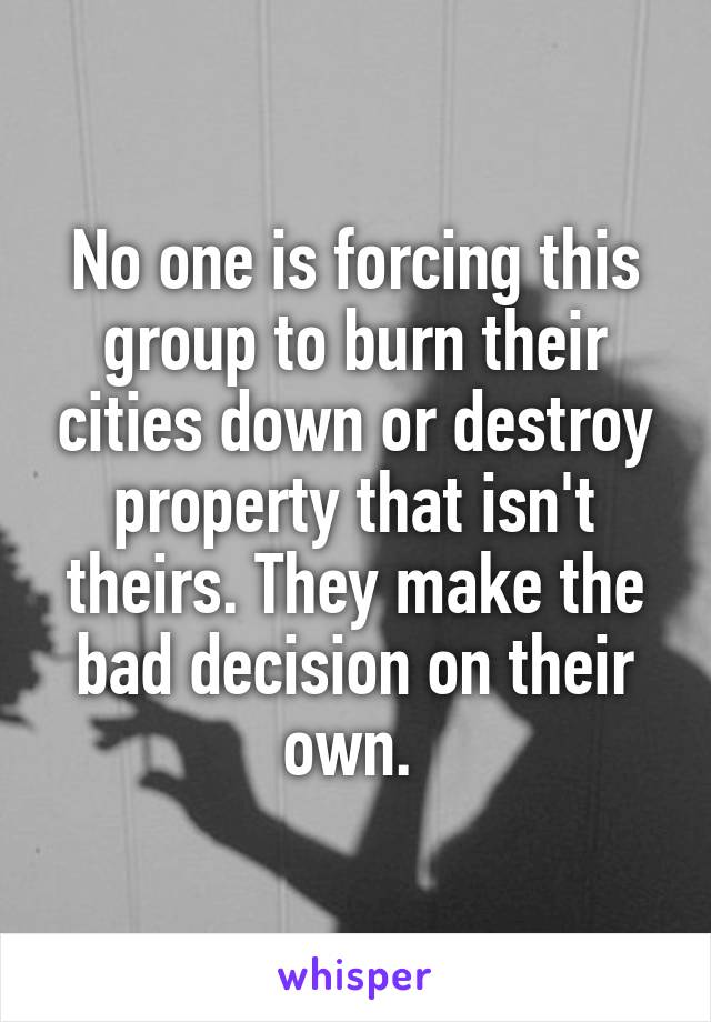 No one is forcing this group to burn their cities down or destroy property that isn't theirs. They make the bad decision on their own. 