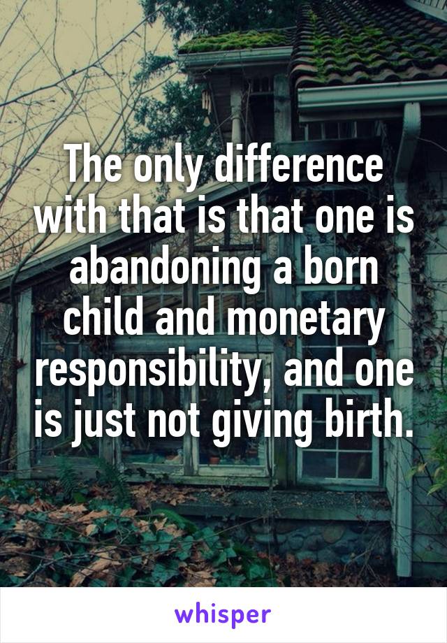 The only difference with that is that one is abandoning a born child and monetary responsibility, and one is just not giving birth. 
