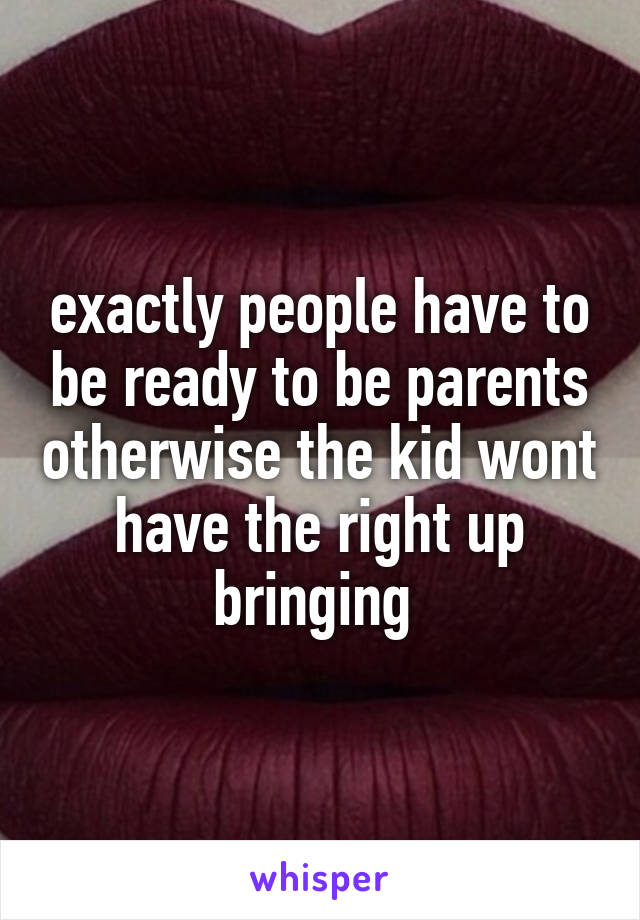 exactly people have to be ready to be parents otherwise the kid wont have the right up bringing 