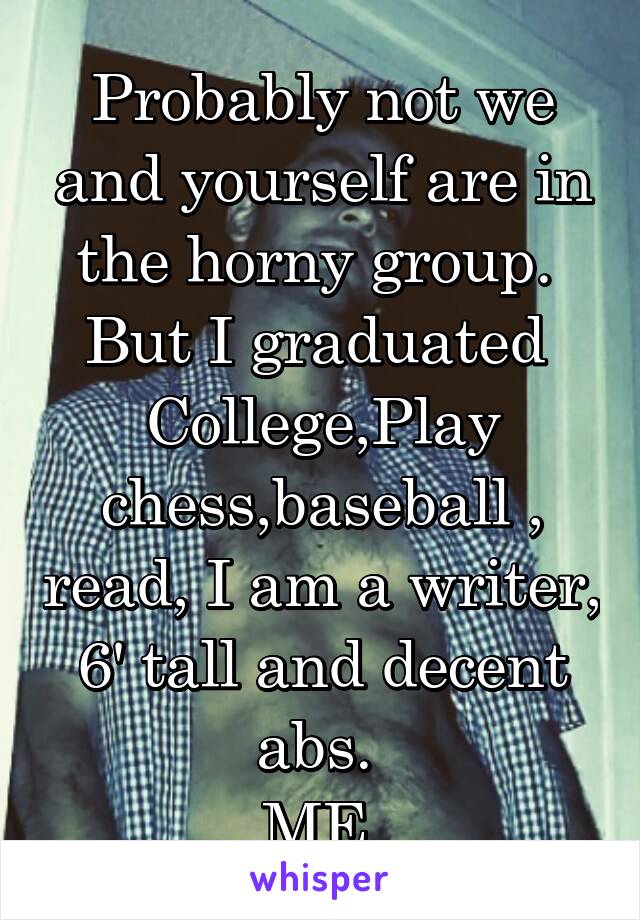 Probably not we and yourself are in the horny group. 
But I graduated 
College,Play chess,baseball , read, I am a writer, 6' tall and decent abs. 
ME 