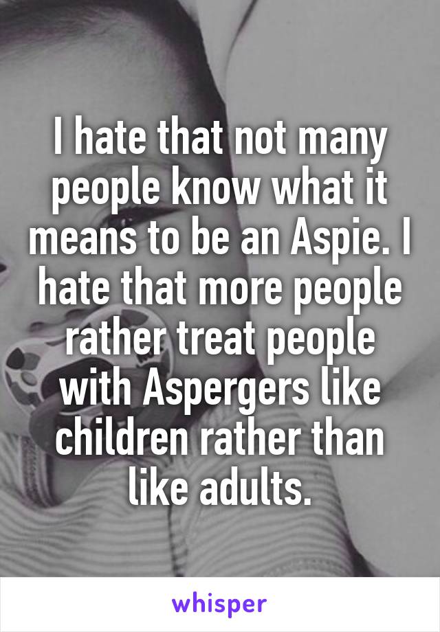 I hate that not many people know what it means to be an Aspie. I hate that more people rather treat people with Aspergers like children rather than like adults.