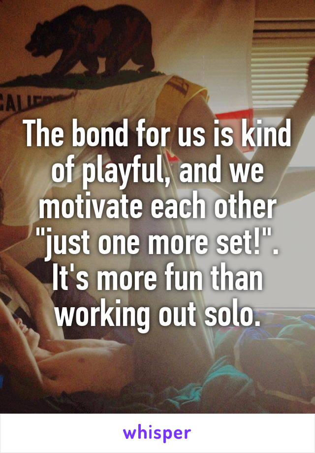 The bond for us is kind of playful, and we motivate each other "just one more set!". It's more fun than working out solo.