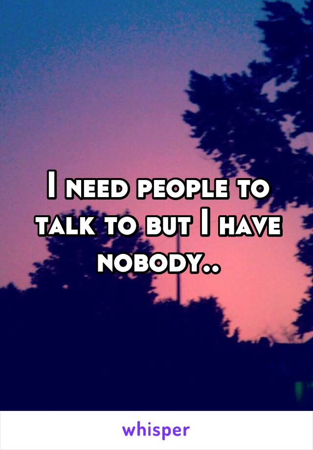 I need people to talk to but I have nobody..