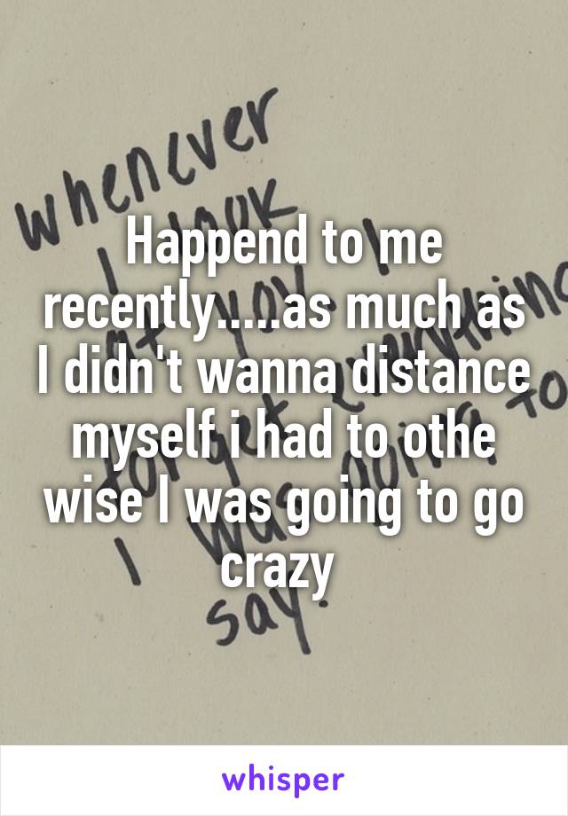 Happend to me recently.....as much as I didn't wanna distance myself i had to othe wise I was going to go crazy 