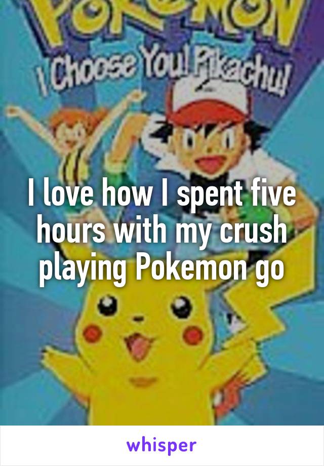 I love how I spent five hours with my crush playing Pokemon go
