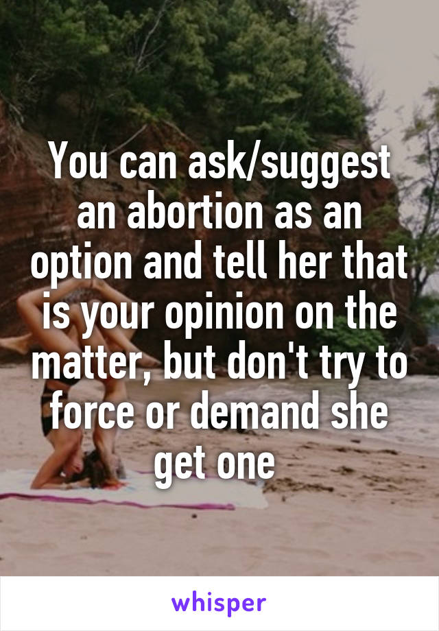 You can ask/suggest an abortion as an option and tell her that is your opinion on the matter, but don't try to force or demand she get one 