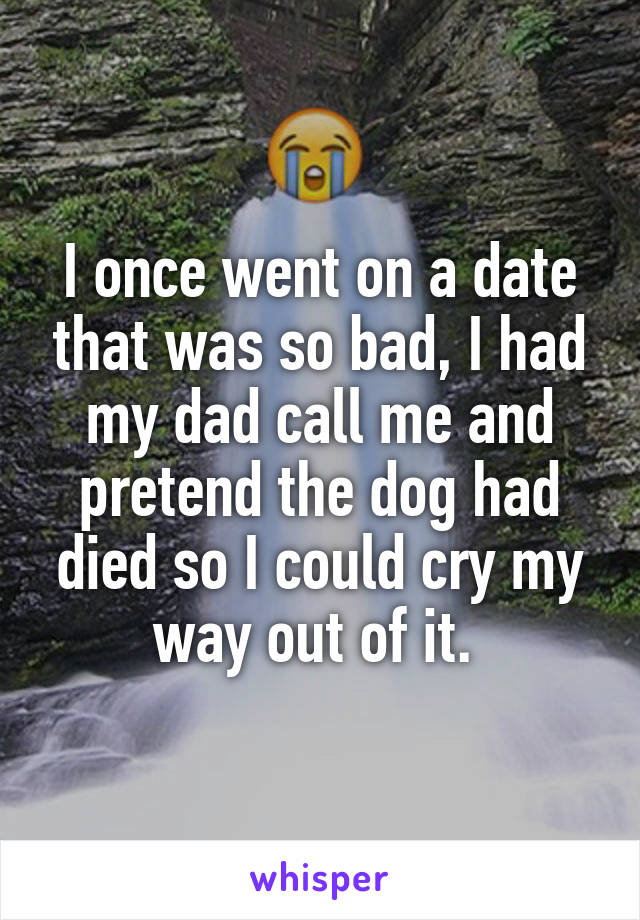 I once went on a date that was so bad, I had my dad call me and pretend the dog had died so I could cry my way out of it. 