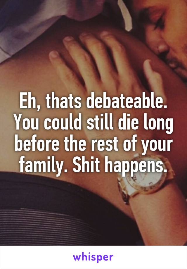 Eh, thats debateable. You could still die long before the rest of your family. Shit happens.