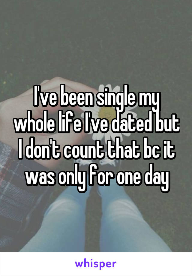 I've been single my whole life I've dated but I don't count that bc it was only for one day