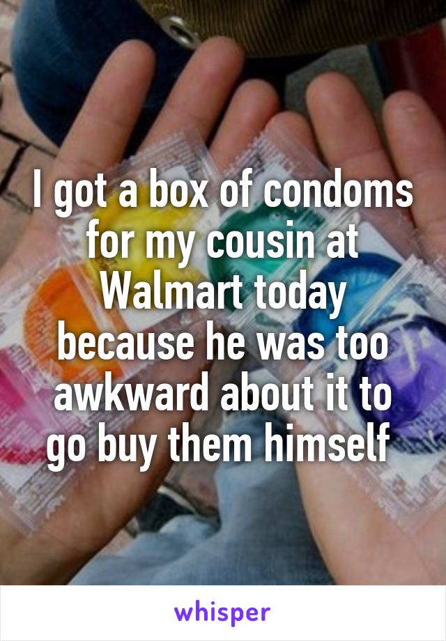 I got a box of condoms for my cousin at Walmart today because he was too awkward about it to go buy them himself 