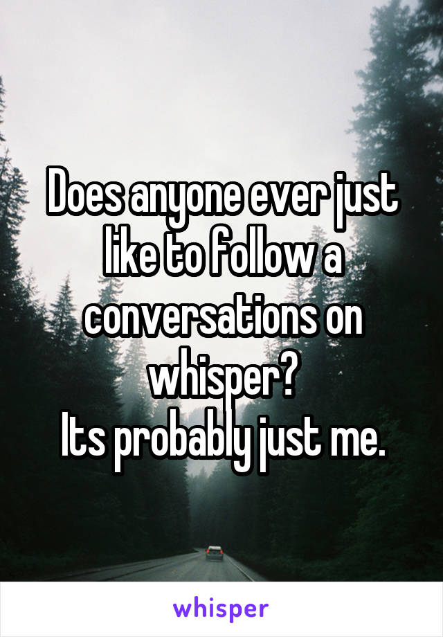 Does anyone ever just like to follow a conversations on whisper?
Its probably just me.