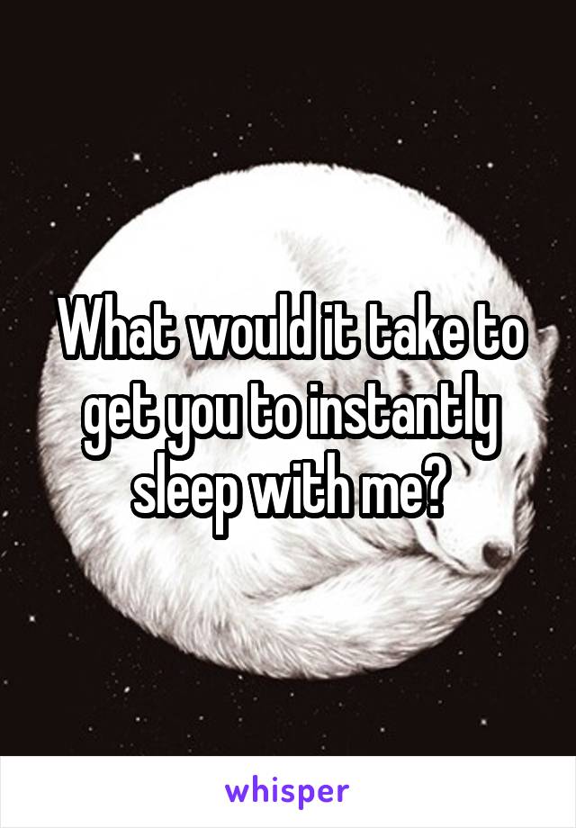What would it take to get you to instantly sleep with me?