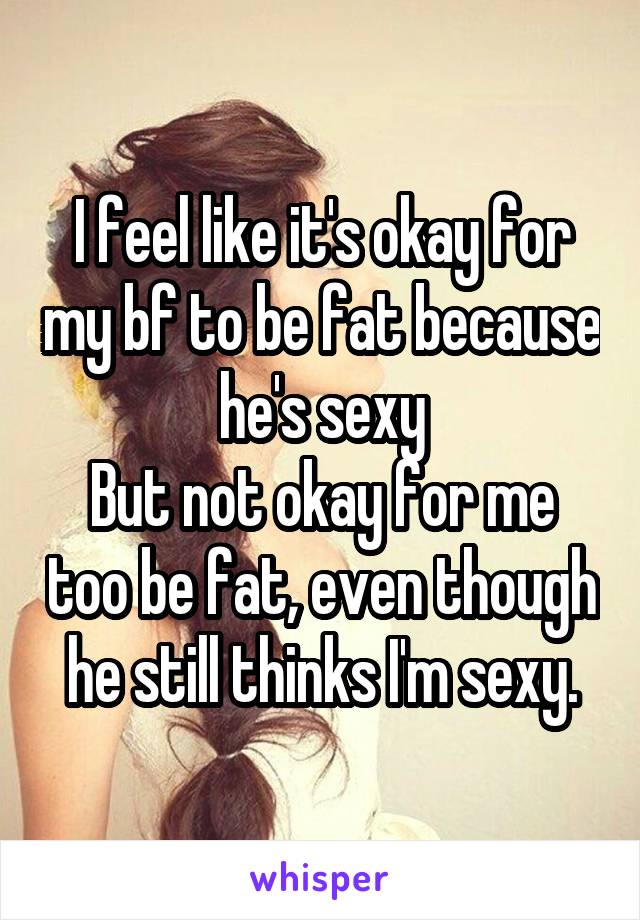 I feel like it's okay for my bf to be fat because he's sexy
But not okay for me too be fat, even though he still thinks I'm sexy.