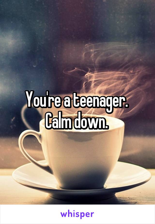 You're a teenager. 
Calm down. 
