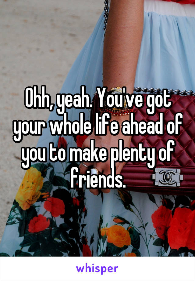 Ohh, yeah. You've got your whole life ahead of you to make plenty of friends.