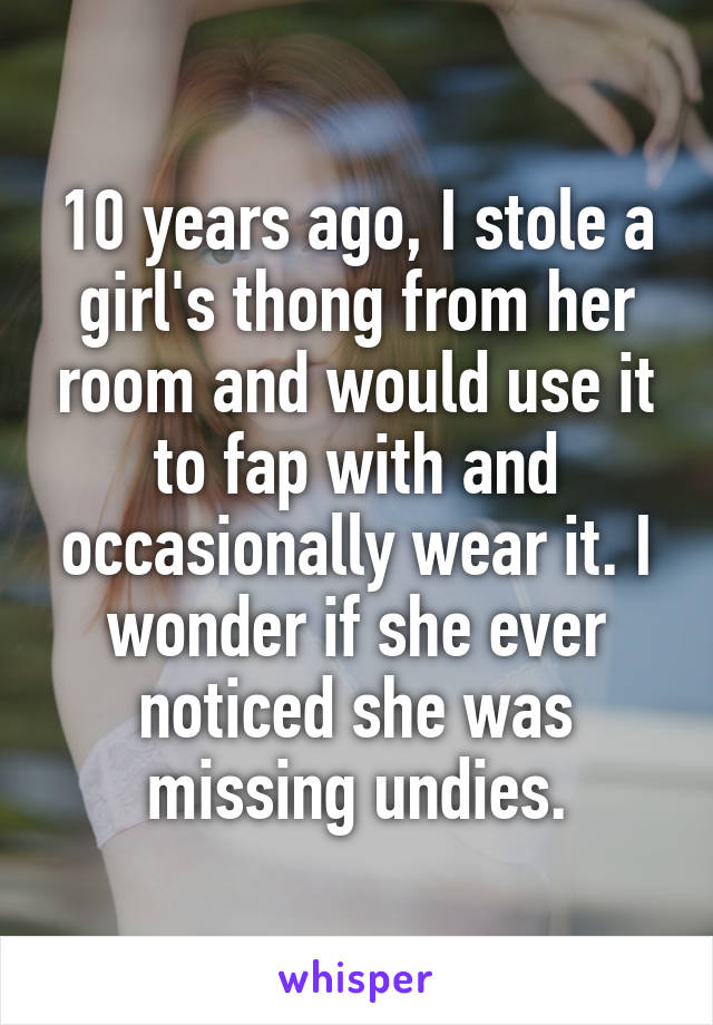 10 years ago, I stole a girl's thong from her room and would use it to fap with and occasionally wear it. I wonder if she ever noticed she was missing undies.