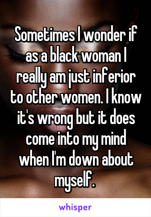 Sometimes I wonder if as a black woman I really am just inferior to other women. I know it's wrong but it does come into my mind when I'm down about myself. 