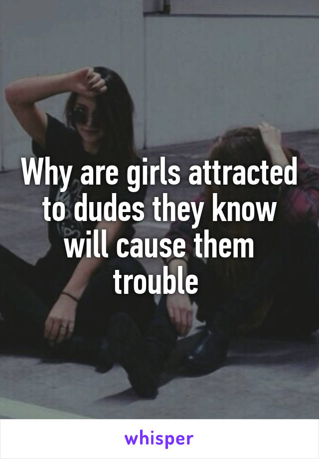 Why are girls attracted to dudes they know will cause them trouble 