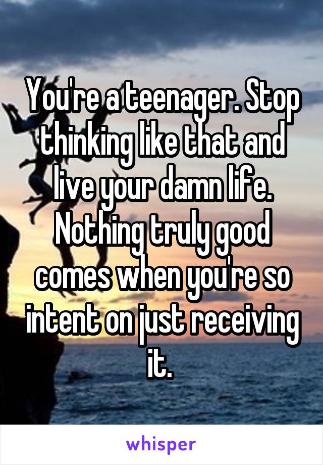 You're a teenager. Stop thinking like that and live your damn life. Nothing truly good comes when you're so intent on just receiving it. 