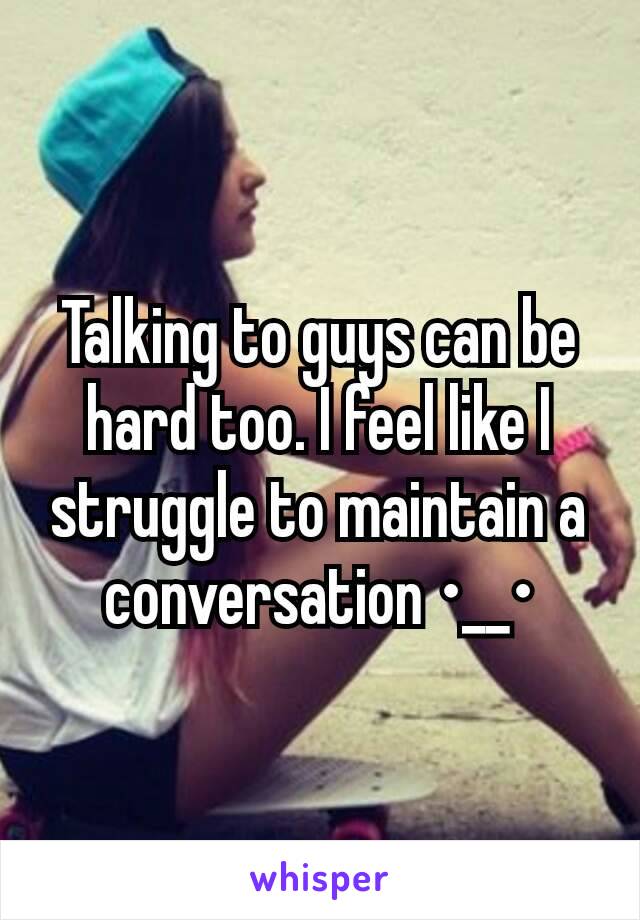 Talking to guys can be hard too. I feel like I struggle to maintain a conversation •__•