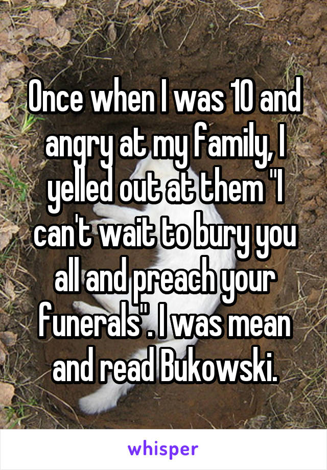 Once when I was 10 and angry at my family, I yelled out at them "I can't wait to bury you all and preach your funerals". I was mean and read Bukowski.
